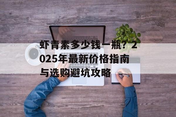 虾青素多少钱一瓶？2025年最新价格指南与选购避坑攻略-第1张图片-