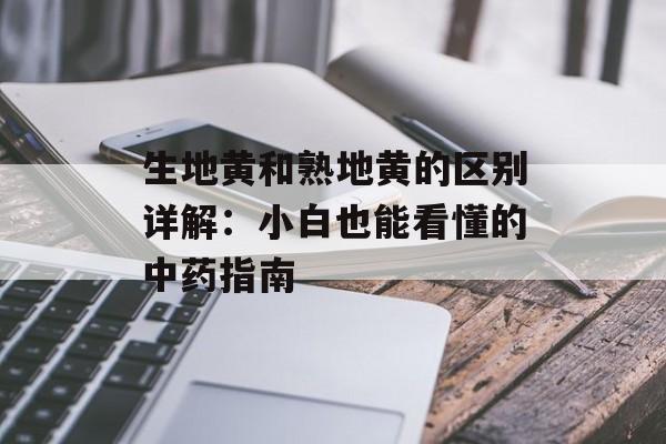 生地黄和熟地黄的区别详解：小白也能看懂的中药指南-第1张图片-