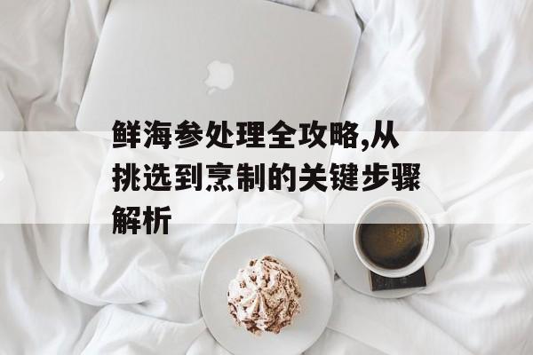 鲜海参处理全攻略,从挑选到烹制的关键步骤解析-第1张图片-