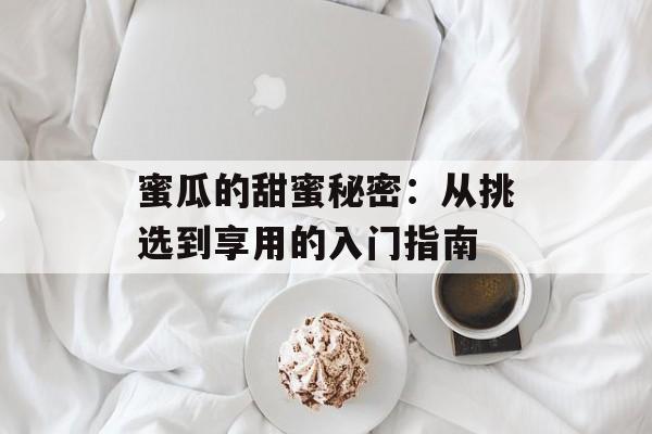 蜜瓜的甜蜜秘密：从挑选到享用的入门指南-第1张图片-