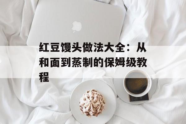 红豆馒头做法大全：从和面到蒸制的保姆级教程-第1张图片-