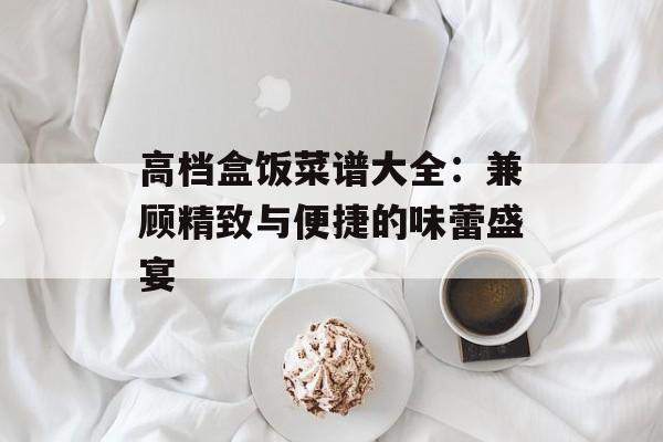 高档盒饭菜谱大全：兼顾精致与便捷的味蕾盛宴-第1张图片-