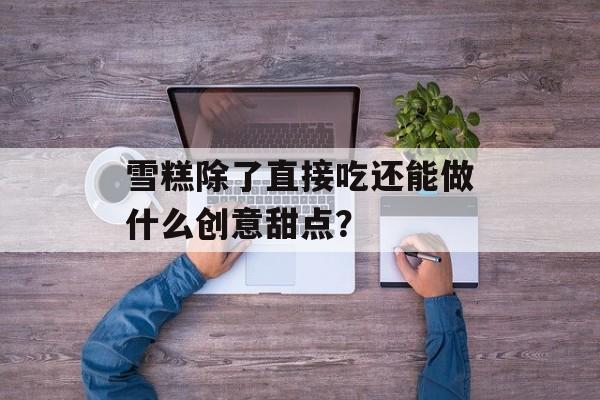 雪糕除了直接吃还能做什么创意甜点？-第1张图片-
