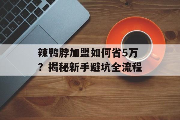 辣鸭脖加盟如何省5万？揭秘新手避坑全流程-第1张图片-