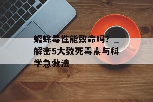 蟾蜍毒性能致命吗？_解密5大致死毒素与科学急救法-第1张图片-