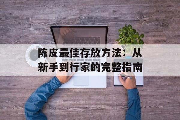 陈皮最佳存放方法：从新手到行家的完整指南-第1张图片-