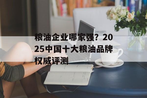 粮油企业哪家强？2025中国十大粮油品牌权威评测-第1张图片-