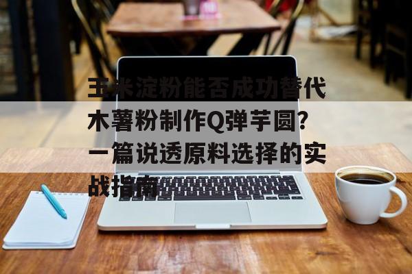 玉米淀粉能否成功替代木薯粉制作Q弹芋圆？一篇说透原料选择的实战指南-第1张图片-