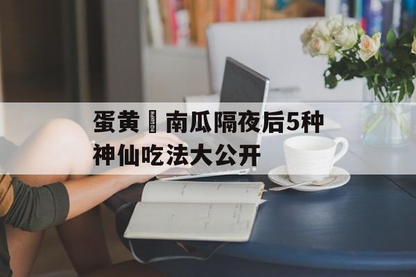 蛋黄焗南瓜隔夜后5种神仙吃法大公开-第1张图片-