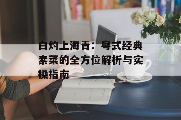 白灼上海青：粤式经典素菜的全方位解析与实操指南-第1张图片-