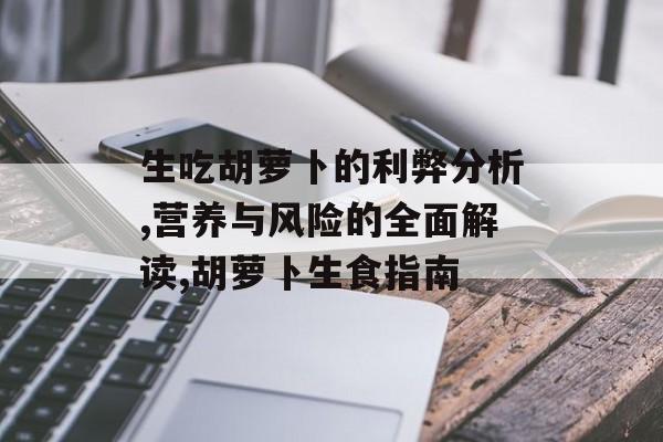 生吃胡萝卜的利弊分析,营养与风险的全面解读,胡萝卜生食指南-第1张图片-