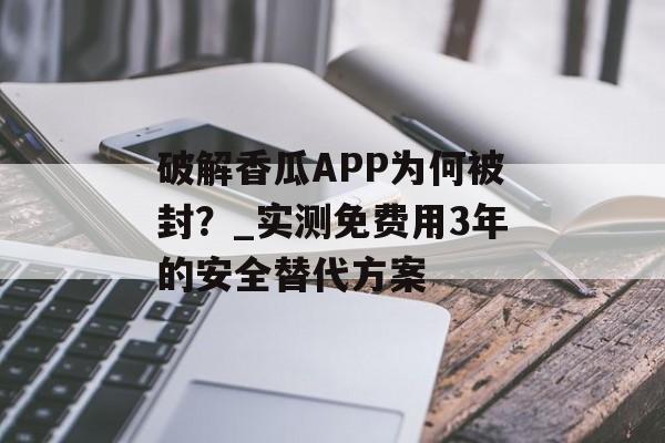 破解香瓜APP为何被封？_实测免费用3年的安全替代方案-第1张图片-