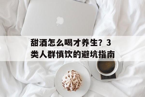 甜酒怎么喝才养生？3类人群慎饮的避坑指南-第1张图片-