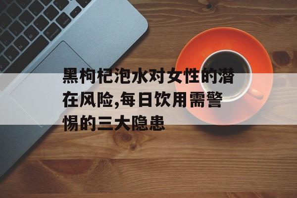 黑枸杞泡水对女性的潜在风险,每日饮用需警惕的三大隐患-第1张图片- 黑枸杞泡水对女性的潜在风险,每日饮用需警惕的三大隐患-第1张图片-