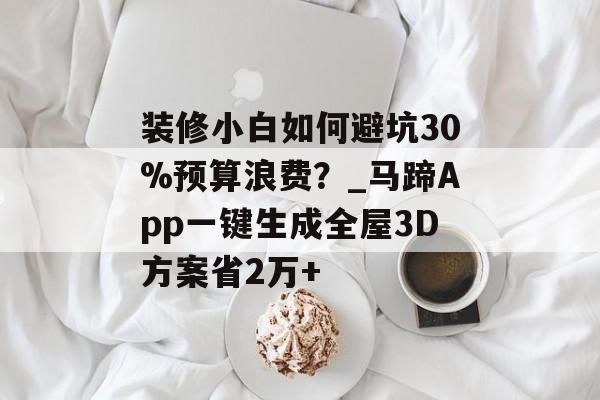 装修小白如何避坑30%预算浪费？_马蹄App一键生成全屋3D方案省2万+-第1张图片-