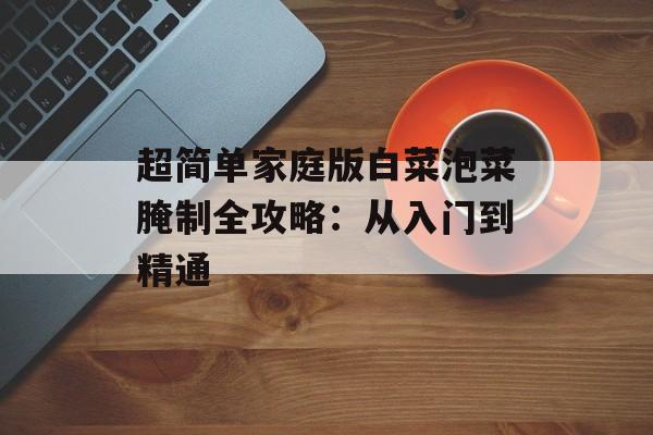超简单家庭版白菜泡菜腌制全攻略：从入门到精通-第1张图片-