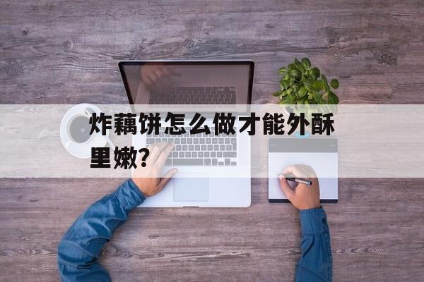 炸藕饼怎么做才能外酥里嫩？-第1张图片-