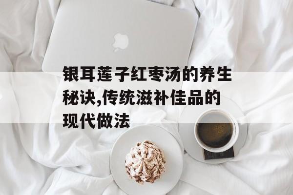 银耳莲子红枣汤的养生秘诀,传统滋补佳品的现代做法-第1张图片-
