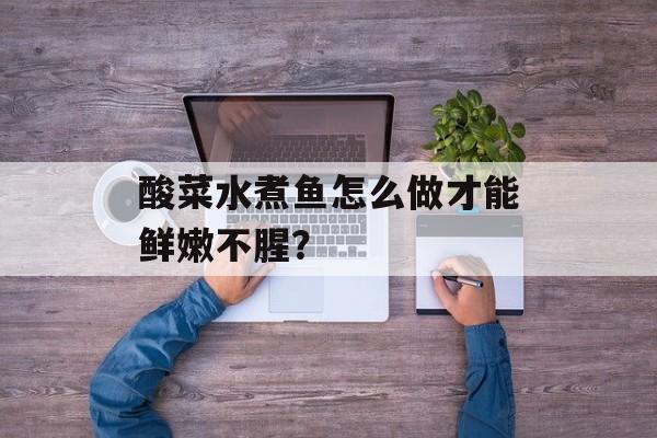 酸菜水煮鱼怎么做才能鲜嫩不腥？-第1张图片-