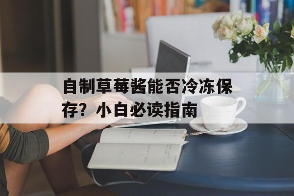 自制草莓酱能否冷冻保存？小白必读指南-第1张图片-