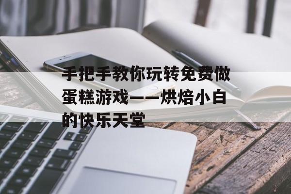 手把手教你玩转免费做蛋糕游戏——烘焙小白的快乐天堂-第1张图片-