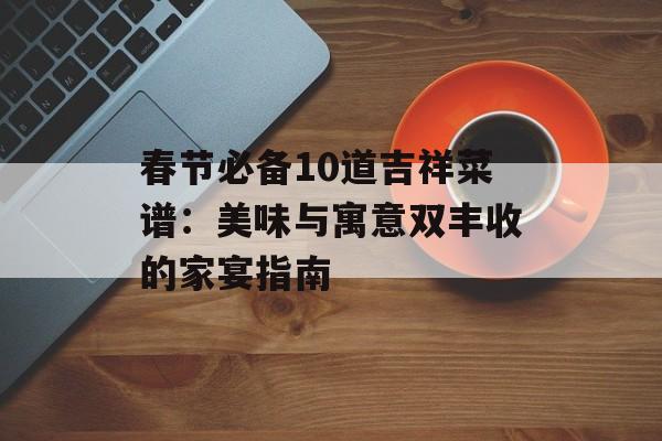 春节必备10道吉祥菜谱：美味与寓意双丰收的家宴指南-第1张图片-