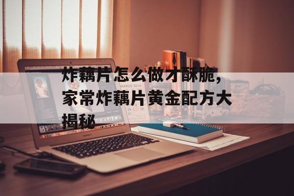 炸藕片怎么做才酥脆,家常炸藕片黄金配方大揭秘-第1张图片-