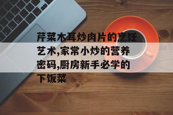 芹菜木耳炒肉片的烹饪艺术,家常小炒的营养密码,厨房新手必学的下饭菜-第1张图片-