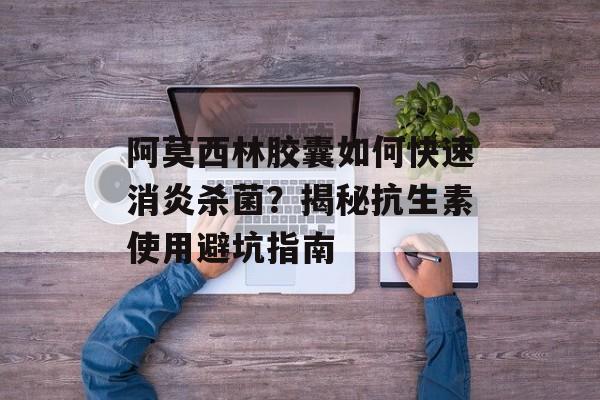 阿莫西林胶囊如何快速消炎杀菌？揭秘抗生素使用避坑指南-第1张图片-