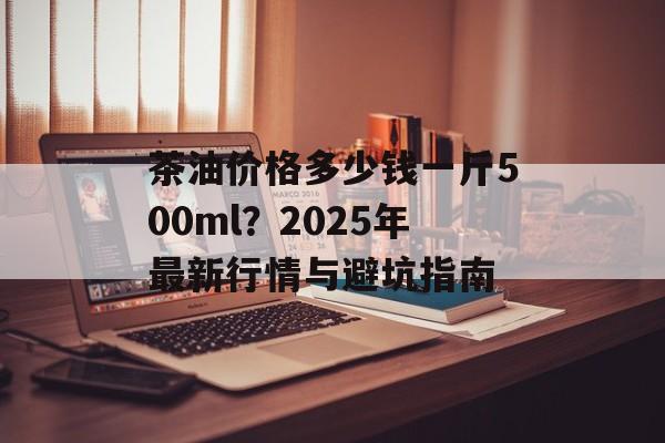茶油价格多少钱一斤500ml?2025年最新行情与避坑指南-第1张图片- 茶油价格多少钱一斤500ml?2025年最新行情与避坑指南-第1张图片-