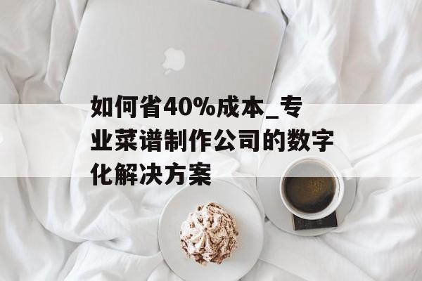如何省40%成本_专业菜谱制作公司的数字化解决方案-第1张图片-