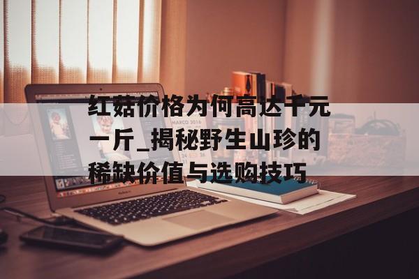 红菇价格为何高达千元一斤_揭秘野生山珍的稀缺价值与选购技巧-第1张图片-