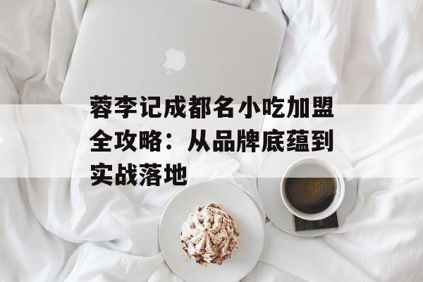 蓉李记成都名小吃加盟全攻略：从品牌底蕴到实战落地-第1张图片-
