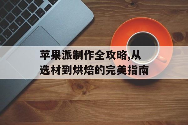 苹果派制作全攻略,从选材到烘焙的完美指南-第1张图片-
