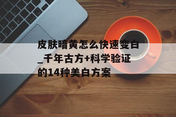 皮肤暗黄怎么快速变白_千年古方+科学验证的14种美白方案-第1张图片-