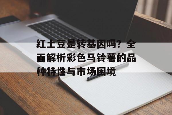 红土豆是转基因吗？全面解析彩色马铃薯的品种特性与市场困境-第1张图片-