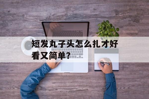短发丸子头怎么扎才好看又简单？-第1张图片-