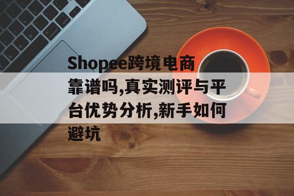 Shopee跨境电商靠谱吗,真实测评与平台优势分析,新手如何避坑-第1张图片-