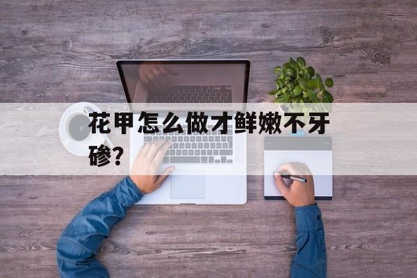 花甲怎么做才鲜嫩不牙碜？-第1张图片-