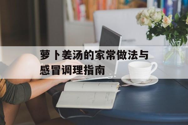萝卜姜汤的家常做法与感冒调理指南-第1张图片-
