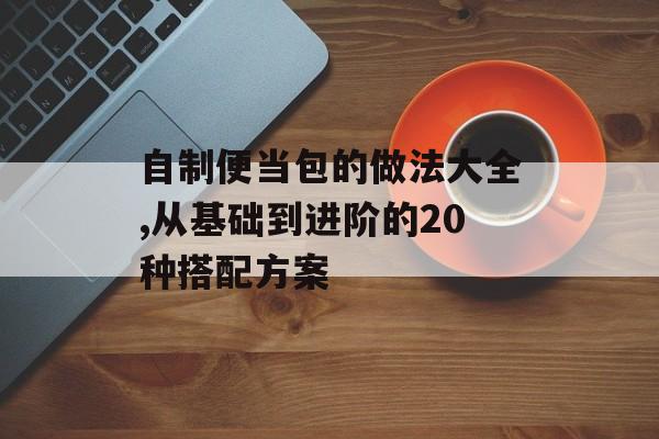 自制便当包的做法大全,从基础到进阶的20种搭配方案-第1张图片-