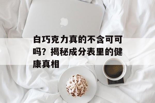 白巧克力真的不含可可吗？揭秘成分表里的健康真相-第1张图片-