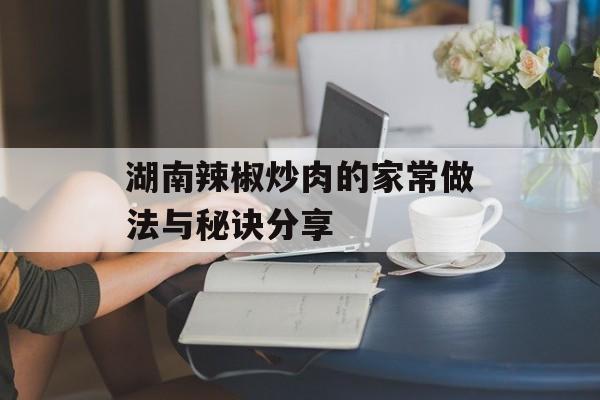湖南辣椒炒肉的家常做法与秘诀分享-第1张图片-