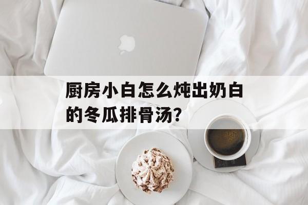 厨房小白怎么炖出奶白的冬瓜排骨汤？-第1张图片-