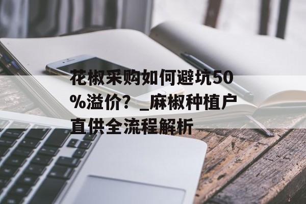 花椒采购如何避坑50%溢价？_麻椒种植户直供全流程解析-第1张图片-