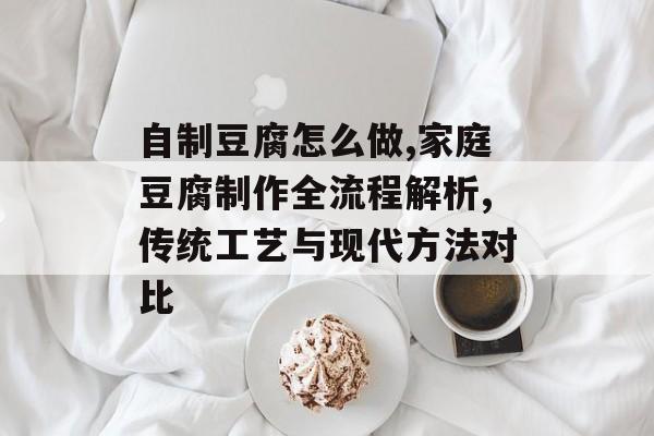自制豆腐怎么做,家庭豆腐制作全流程解析,传统工艺与现代方法对比-第1张图片-