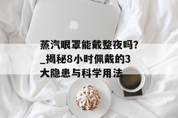 蒸汽眼罩能戴整夜吗？_揭秘8小时佩戴的3大隐患与科学用法-第1张图片-