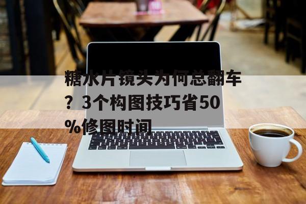 糖水片镜头为何总翻车？3个构图技巧省50%修图时间-第1张图片-