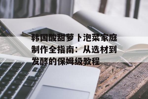 韩国酸甜萝卜泡菜家庭制作全指南：从选材到发酵的保姆级教程-第1张图片-