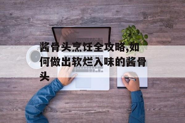 酱骨头烹饪全攻略,如何做出软烂入味的酱骨头-第1张图片-